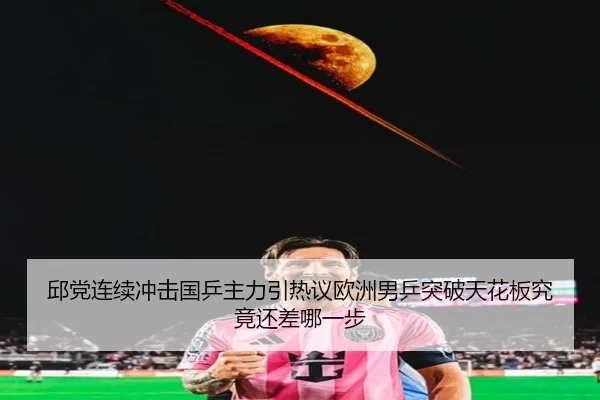 邱党连续冲击国乒主力引热议欧洲男乒突破天花板究竟还差哪一步